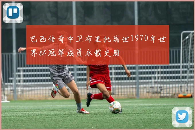 巴西传奇中卫布里托离世1970年世界杯冠军成员永载史册