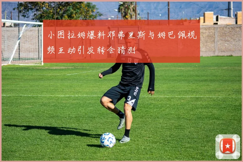 小图拉姆爆料邓弗里斯与姆巴佩视频互动引发转会猜测