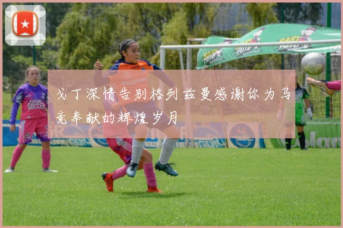 戈丁深情告别格列兹曼感谢你为马竞奉献的辉煌岁月