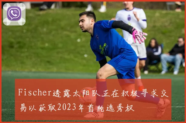 Fischer透露太阳队正在积极寻求交易以获取2023年首轮选秀权