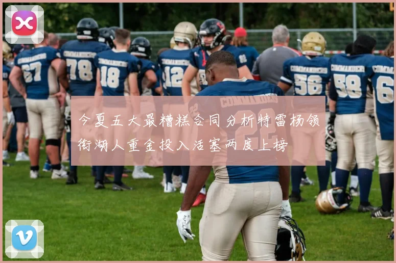 今夏五大最糟糕合同分析特雷杨领衔湖人重金投入活塞两度上榜