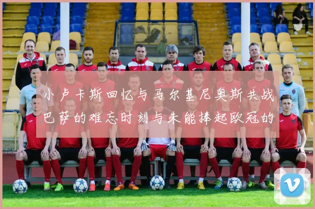 小卢卡斯回忆与马尔基尼奥斯共战巴萨的难忘时刻与未能捧起欧冠的遗憾