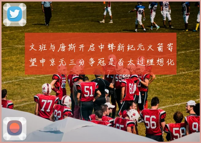 文班与唐斯开启中锋新纪元火箭寄望申京无三分争冠是否太过理想化