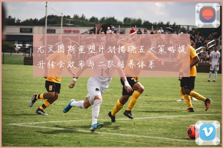 尤文图斯重塑计划揭晓五大策略提升转会效率与二队培养体系