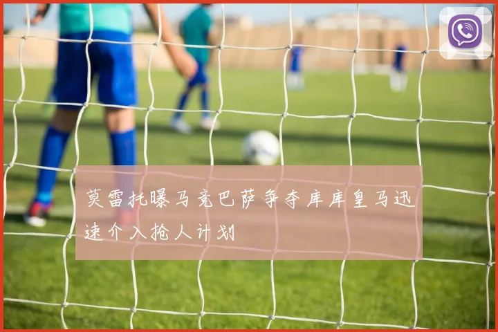 莫雷托曝马竞巴萨争夺库库皇马迅速介入抢人计划