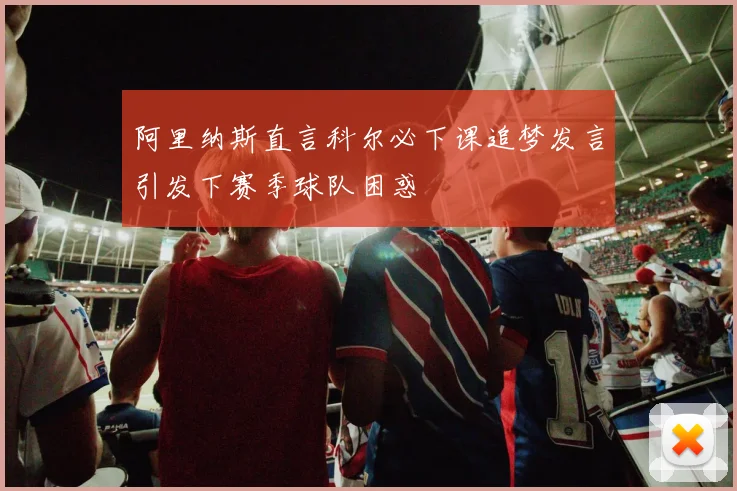 阿里纳斯直言科尔必下课追梦发言引发下赛季球队困惑