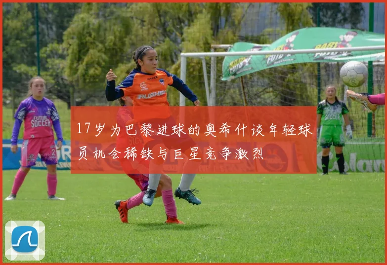 17岁为巴黎进球的奥希什谈年轻球员机会稀缺与巨星竞争激烈