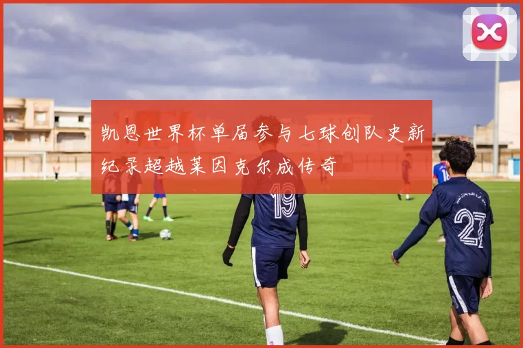凯恩世界杯单届参与七球创队史新纪录超越莱因克尔成传奇