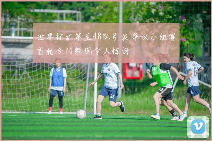 世界杯扩军至48队引发争议小组赛首轮冷门频现令人惊讶