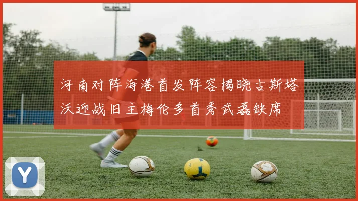 河南对阵海港首发阵容揭晓古斯塔沃迎战旧主梅伦多首秀武磊缺席