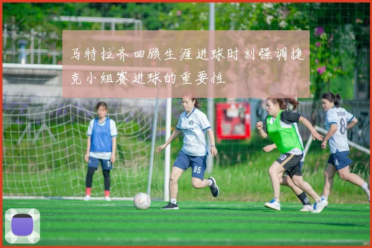 马特拉齐回顾生涯进球时刻强调捷克小组赛进球的重要性