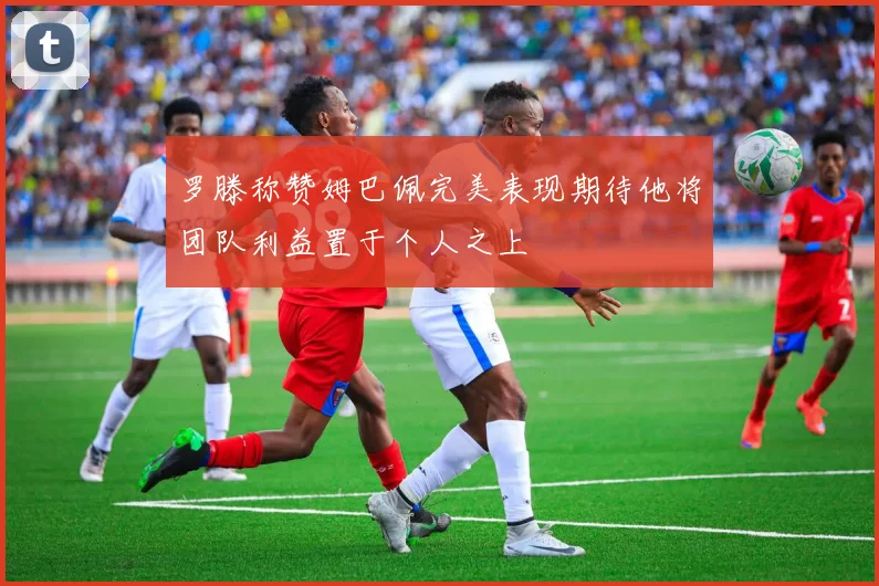 罗滕称赞姆巴佩完美表现期待他将团队利益置于个人之上